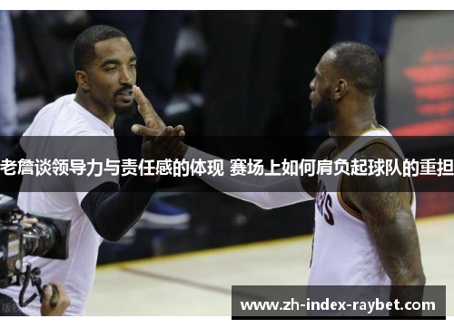 老詹谈领导力与责任感的体现 赛场上如何肩负起球队的重担 老詹谈领导力与责任感的体现 赛场上如何肩负起球队的重担