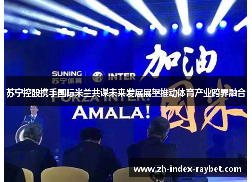 苏宁控股携手国际米兰共谋未来发展展望推动体育产业跨界融合 苏宁控股携手国际米兰共谋未来发展展望推动体育产业跨界融合