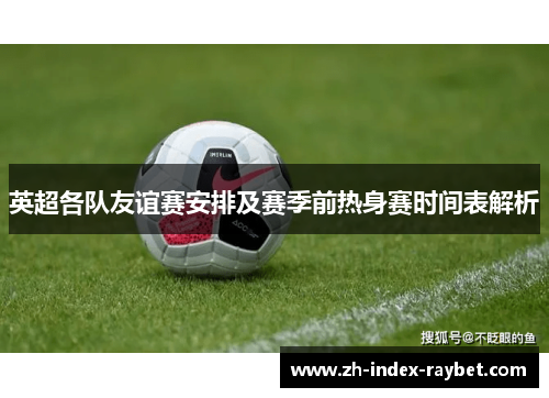 英超各队友谊赛安排及赛季前热身赛时间表解析