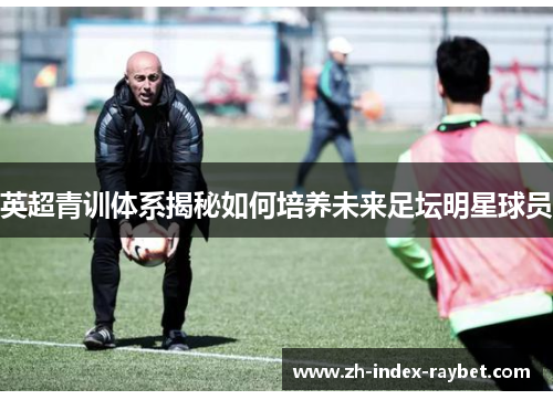 英超青训体系揭秘如何培养未来足坛明星球员
