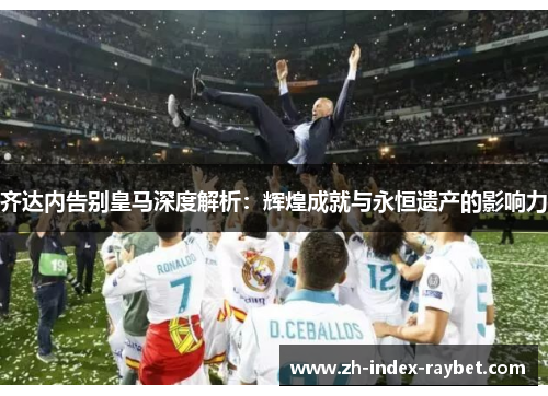 齐达内告别皇马深度解析:辉煌成就与永恒遗产的影响力 齐达内告别皇马深度解析:辉煌成就与永恒遗产的影响力