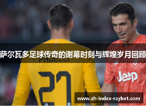 萨尔瓦多足球传奇的谢幕时刻与辉煌岁月回顾