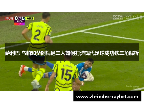 萨利巴 乌帕和楚阿梅尼三人如何打造现代足球成功铁三角解析 萨利巴 乌帕和楚阿梅尼三人如何打造现代足球成功铁三角解析