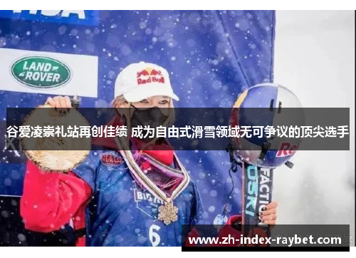 谷爱凌崇礼站再创佳绩 成为自由式滑雪领域无可争议的顶尖选手