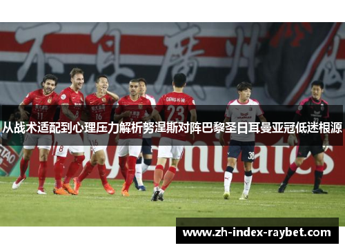 从战术适配到心理压力解析努涅斯对阵巴黎圣日耳曼亚冠低迷根源