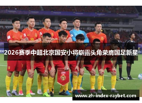 2026赛季中超北京国安小将崭露头角荣膺国足新星 2026赛季中超北京国安小将崭露头角荣膺国足新星