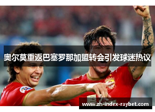 奥尔莫重返巴塞罗那加盟转会引发球迷热议