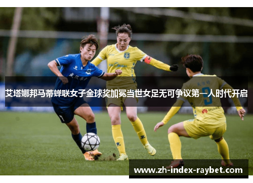艾塔娜邦马蒂蝉联女子金球奖加冕当世女足无可争议第一人时代开启