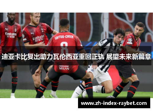 迪亚卡比复出助力瓦伦西亚重回正轨 展望未来新篇章 迪亚卡比复出助力瓦伦西亚重回正轨 展望未来新篇章