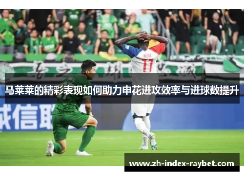 马莱莱的精彩表现如何助力申花进攻效率与进球数提升 马莱莱的精彩表现如何助力申花进攻效率与进球数提升